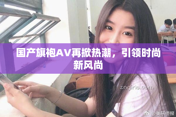 国产旗袍AV再掀热潮，引领时尚新风尚