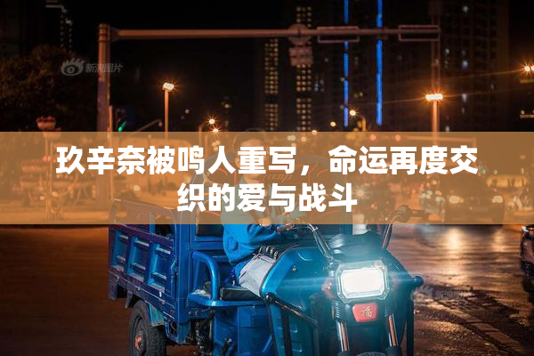 玖辛奈被鸣人重写，命运再度交织的爱与战斗