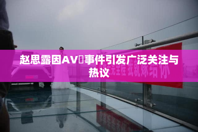 赵思露因AV婬事件引发广泛关注与热议