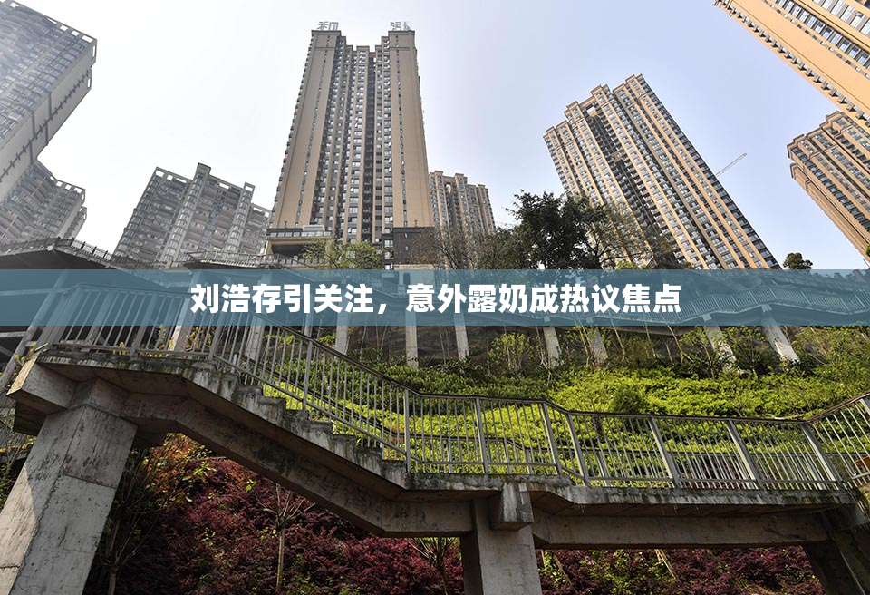 刘浩存引关注，意外露奶成热议焦点