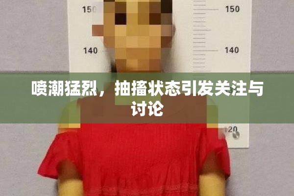 喷潮猛烈，抽搐状态引发关注与讨论