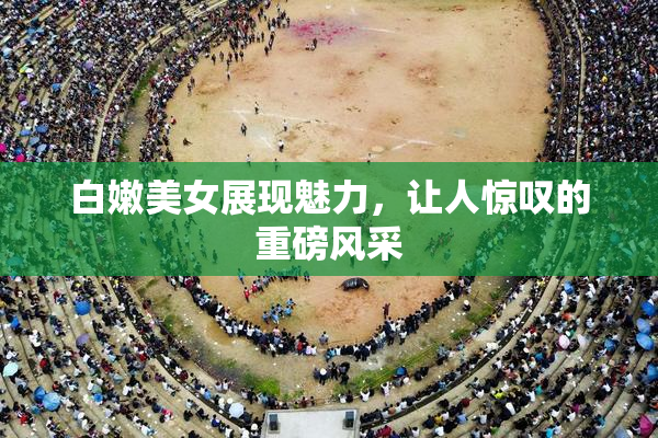 白嫩美女展现魅力，让人惊叹的重磅风采