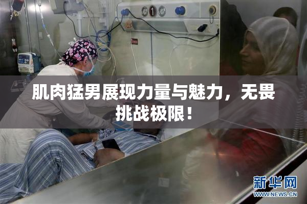 肌肉猛男展现力量与魅力，无畏挑战极限！