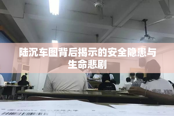 陆沉车图背后揭示的安全隐患与生命悲剧