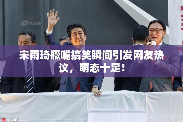 宋雨琦撅嘴搞笑瞬间引发网友热议，萌态十足！