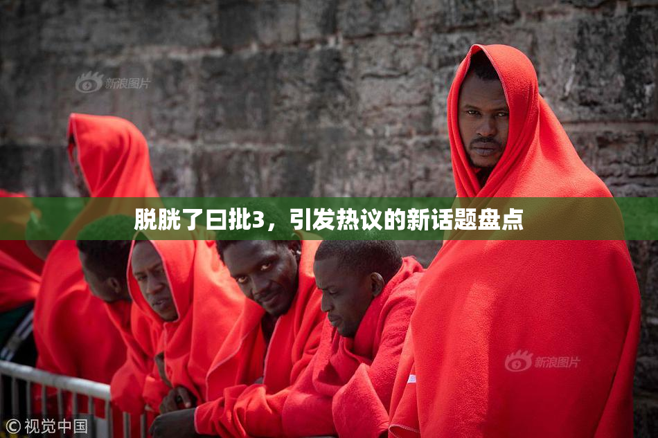 脱胱了曰批3，引发热议的新话题盘点