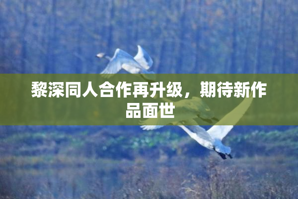黎深同人合作再升级，期待新作品面世