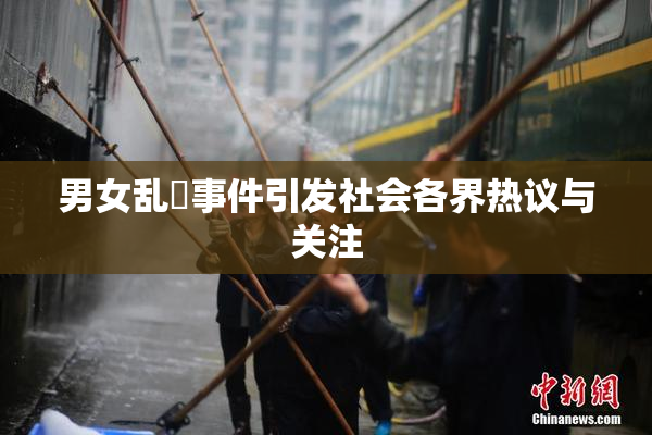 男女乱婬事件引发社会各界热议与关注