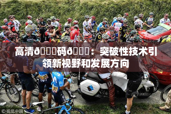 高清🈚码🔞：突破性技术引领新视野和发展方向