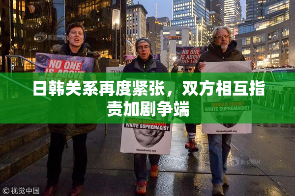 日韩关系再度紧张，双方相互指责加剧争端