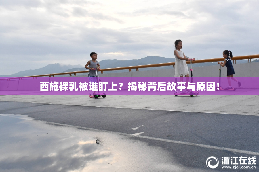 西施裸乳被谁盯上？揭秘背后故事与原因！