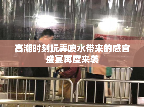 高潮时刻玩弄喷水带来的感官盛宴再度来袭