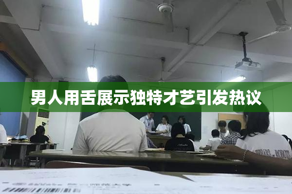 男人用舌展示独特才艺引发热议