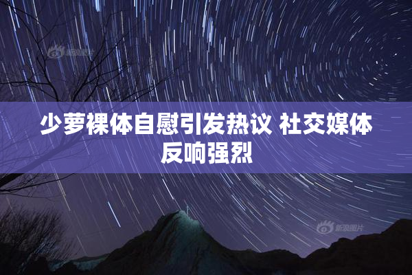 少萝裸体自慰引发热议 社交媒体反响强烈