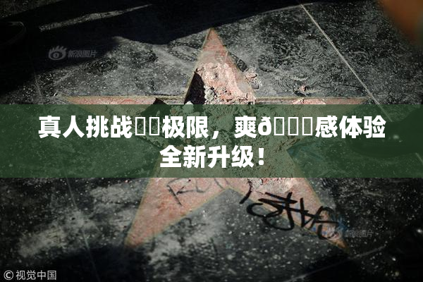 真人挑战❌‌极限，爽🔞感体验全新升级！