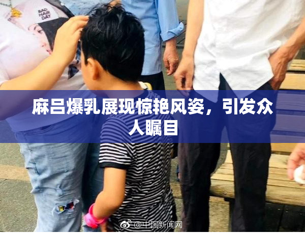 麻吕爆乳展现惊艳风姿，引发众人瞩目