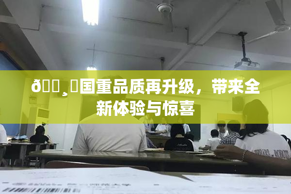 🌸‌国重品质再升级，带来全新体验与惊喜