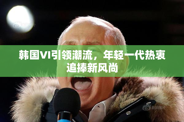 韩国VI引领潮流，年轻一代热衷追捧新风尚