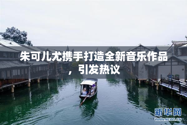 朱可儿尤携手打造全新音乐作品，引发热议