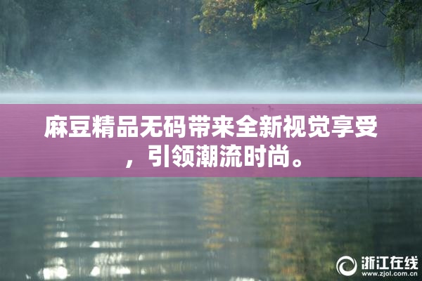 麻豆精品无码带来全新视觉享受，引领潮流时尚。