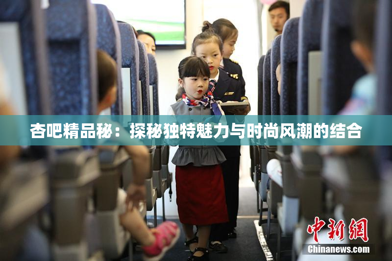 杏吧精品秘：探秘独特魅力与时尚风潮的结合