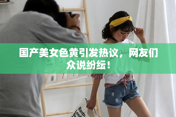国产美女色黄引发热议，网友们众说纷纭！