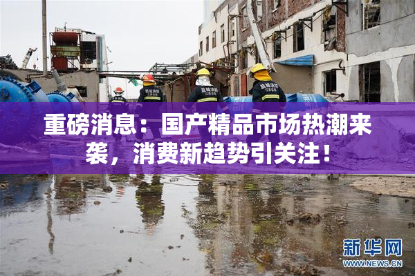 重磅消息：国产精品市场热潮来袭，消费新趋势引关注！