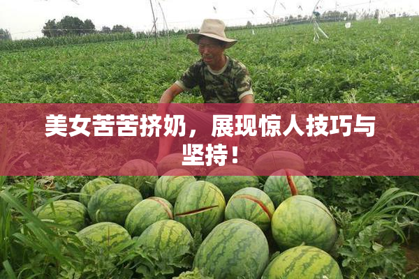 美女苦苦挤奶，展现惊人技巧与坚持！