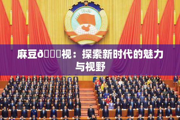 麻豆🔞视：探索新时代的魅力与视野