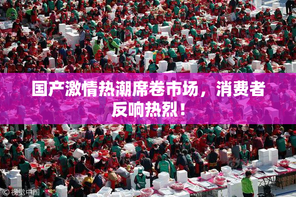 国产激情热潮席卷市场，消费者反响热烈！