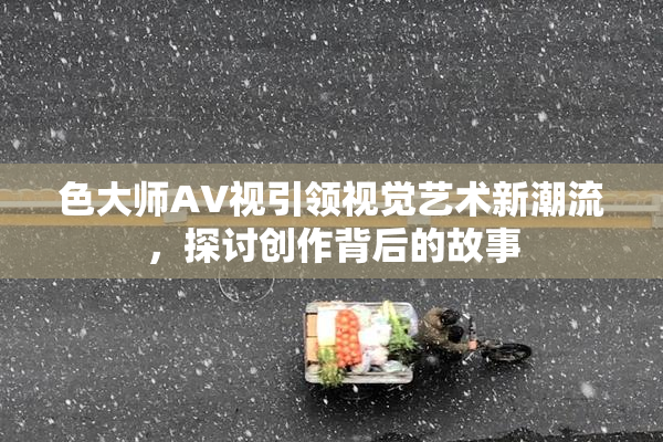 色大师AV视引领视觉艺术新潮流，探讨创作背后的故事