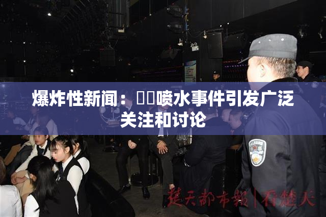 爆炸性新闻：❌‌喷水事件引发广泛关注和讨论