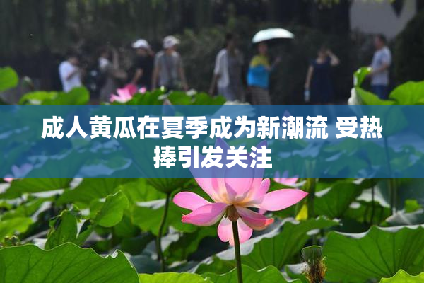成人黄瓜在夏季成为新潮流 受热捧引发关注