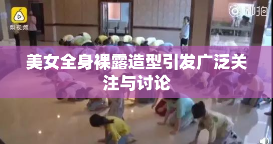 美女全身裸露造型引发广泛关注与讨论