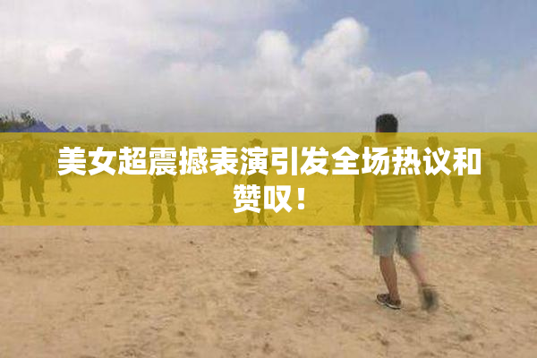 美女超震撼表演引发全场热议和赞叹！