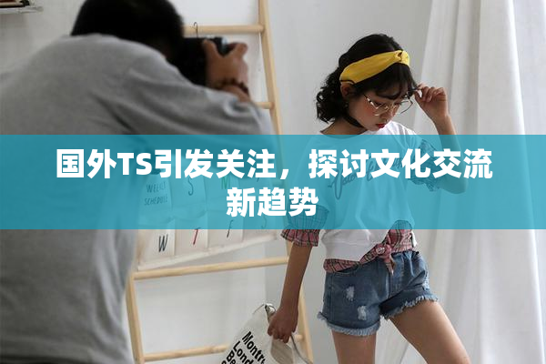 国外TS引发关注，探讨文化交流新趋势