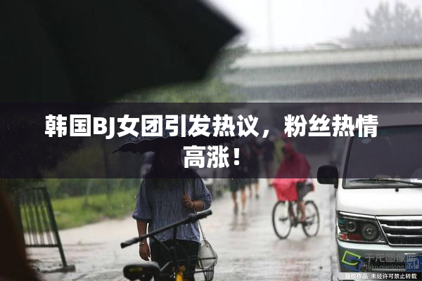 韩国BJ女团引发热议，粉丝热情高涨！