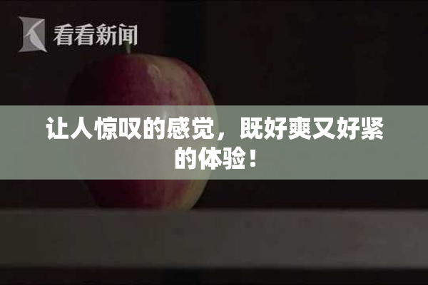 让人惊叹的感觉，既好爽又好紧的体验！