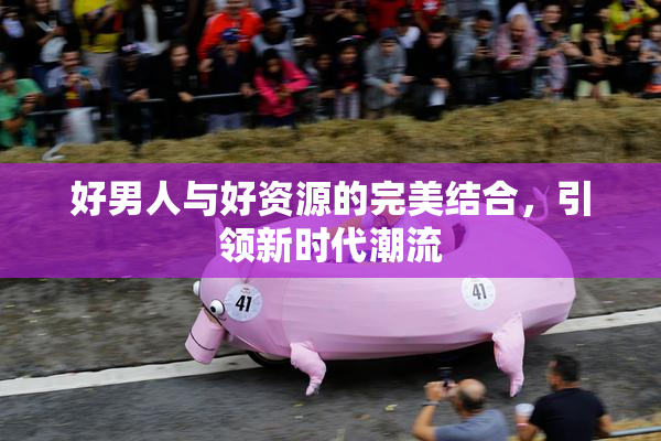 好男人与好资源的完美结合，引领新时代潮流