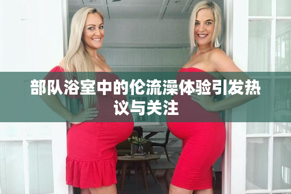 部队浴室中的伦流澡体验引发热议与关注