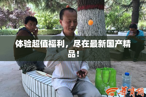 体验超值福利，尽在最新国产精品！