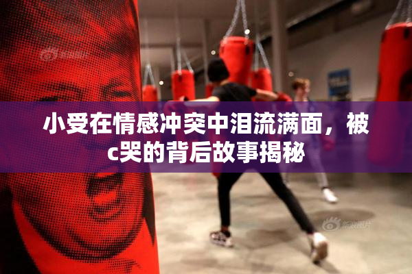 小受在情感冲突中泪流满面，被c哭的背后故事揭秘