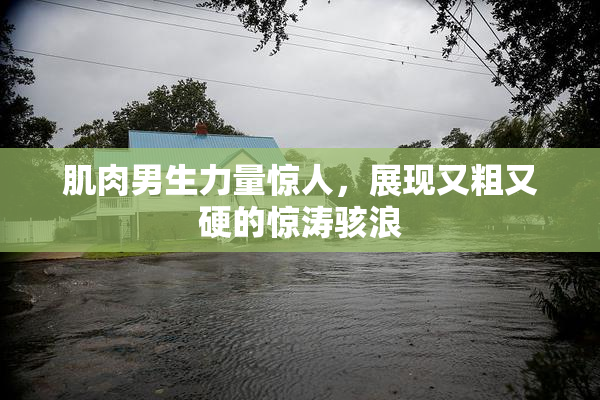 肌肉男生力量惊人，展现又粗又硬的惊涛骇浪