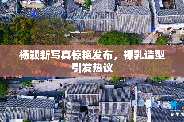 杨颖新写真惊艳发布，裸乳造型引发热议