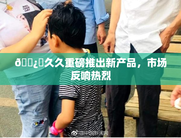 🌿‌久久重磅推出新产品，市场反响热烈
