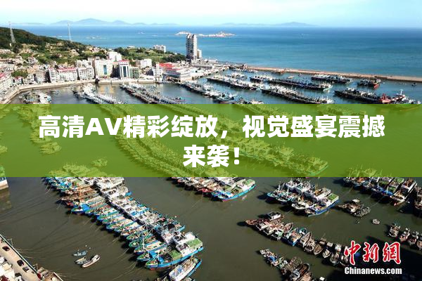 高清AV精彩绽放，视觉盛宴震撼来袭！