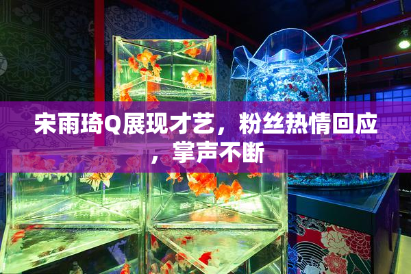 宋雨琦Q展现才艺，粉丝热情回应，掌声不断