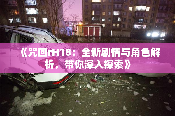 《咒回rH18：全新剧情与角色解析，带你深入探索》