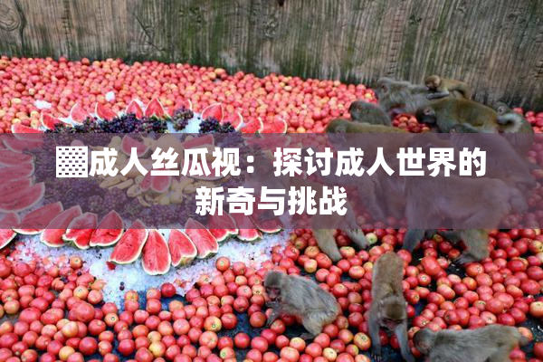 ▓成人丝瓜视：探讨成人世界的新奇与挑战