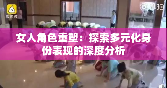 女人角色重塑：探索多元化身份表现的深度分析